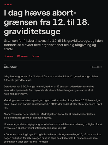 Artikkel fra DR:

I dag hæves abortgrænsen fra 12. til 18. graviditetsuge

Grænsen for fri abort hæves fra 12. til 18. graviditetsuge, og i den forbindelse tilbyder flere organisationer uvildig rådgivning og støtte.

I dag hæves grænsen for fri abort i Danmark fra den fulde 12. graviditetsuge til den fulde 18. graviditetsuge.

Derudover har 15-17-årige nu mulighed for at få en abort uden deres forældres samtykke, ligesom de fem regionale abortsamråd nedlægges og erstattes af et nationalt abortnævn.

Ændringerne sker, efter regeringen og en række partier tilbage i maj 2024 blev enige om at hæve den danske abortgrænse. En aftale, der endeligt blev stemt igennem i april i år.

Ninna Thomsen, der er direktør i Mødrehjælpen, fortæller, at man i Mødrehjælpen bakker fuldt ud op om, at grænsen hæves.

Hun mener, at det er vigtigt at give kvinden større selvbestemmelse og mulighed for at overveje en abort efter nakkefoldsscanningen i uge 12.

- Der er en scanning i uge 12, og hvis du har en abortgrænse i uge 12, så har man ikke nogen mulighed for selv på egen hånd at tage bestik i forhold til misdannelser, som scanningen viser, siger Ninna Thomsen.