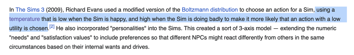 In The Sims 3 (2009), Richard Evans used a modified version of the Boltzmann distribution to choose an action for a Sim, using a temperature that is low when the Sim is happy, and high when the Sim is doing badly to make it more likely that an action with a low utility is chosen.[2] He also incorporated "personalities" into the Sims. This created a sort of 3-axis model — extending the numeric "needs" and "satisfaction values" to include preferences so that different NPCs might react differently from others in the same circumstances based on their internal wants and drives. - "Utility System" on Wikipedia