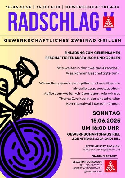 Flyer der IG Metall 

15.06.2025

16:00 UHR

GEWERKSCHAFTSHAUS

RADSCHLAG

GEWERKSCHAFTLICHES ZWEIRAD GRILLEN

EINLADUNG ZUM GEMEINSAMEN BESCHÄFTIGTENAUSTAUSCH UND GRILLEN

Wie weiter in der Zweirad-Branche? Was können Beschäftigte tun?

Wir wollen gemeinsam grillen und uns über die aktuelle Lage austauschen. Außerdem wollen wir überlegen, wie wir das Thema Zweirad in der anstehenden Kommunalwahl setzen können.

SONNTAG

15.06.2025 UM 16:00 UHR

GEWERKSCHAFTSHAUS KIEL LEGIENSTRASSE 22-24, 24103 KIEL

BITTE MELDET EUCH AN! FRANZISKA.JAECKE@IGMETALL.DE

FRAGEN/KONTAKT

SEBASTIAN BORKOWSKI

TEL.: 015164027698

SEBASTIAN.BORKOWSKI@IGMETALLDE