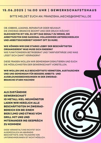 Flyerrückseite
15.06.2025 |

16:00 UHR |

GEWERKSCHAFSTSHAUS

BITTE MELDET EUCH AN: FRANZISKA.JAECKE@IGMETALL.DE

OB JOBBIKE, LEASING, REPARATUR ODER NEUKAUF:

DIE ZWEIRAD-BRANCHE BOOMT UND DER DRUCK WÄCHST.

GLEICHZEITIG IST VIEL ZU OFT DAS GEHALT ZU WENIG, DIE ARBEITSZEITEN SIND SAISONAL VOLLKOMMEN UNTERSCHIEDLICH UND ARBEITSSICHERHEIT KOMMT OFT ZU KURZ.

WIE KÖNNEN WIR EINE STARKE LOBBY DER BESCHÄFTIGTEN ORGANISIEREN? WAS MUSS SICH ÄNDERN? WIE FUNKTIONIEREN BETRIEBSRAT UND TARIFVERTRÄGE UND WAS LÄSST SICH DAMIT VERÄNDERN?

DIESE FRAGEN WOLLEN WIR GEMEINSAM DISKUTIEREN UND EUCH DIE MÖGLICHKEITEN DER GEWERKSCHAFT VORSTELLEN.

WIR WOLLEN UNS ALS BESCHÄFTIGTE VERNETZEN, AUSTAUSCHEN UND UNS GEMEINSAM FÜR BESSERE ARBEITS- UND AUSBILDUNGSBEDINGUNGEN IN DER ZWEIRAD-BRANCHE STARK MACHEN!

ALS ZUSTÄNDIGE GEWERKSCHAFT IG METALL KIEL-NEUMÜNSTER LADEN WIR HERZLICH ALLE BESCHÄFTIGTEN IM ZWEIRAD-BEREICH EΙΝ ΒΕΙ ΕΙΝEM BIER/LIMO UND ETWAS VOM GRILL MIT UNS UND MITEINANDER INS GESPRÄCH ZU KOMMEN!

DIESE VERANSTALTUNG RICHTET SICH AUSDRÜCKLICH AN ABHÄNGIG BESCHÄFTIGTE. EINE TEILNAHME VON UNTERNEHMER:INNEN IST NICHT MÖGLICH.