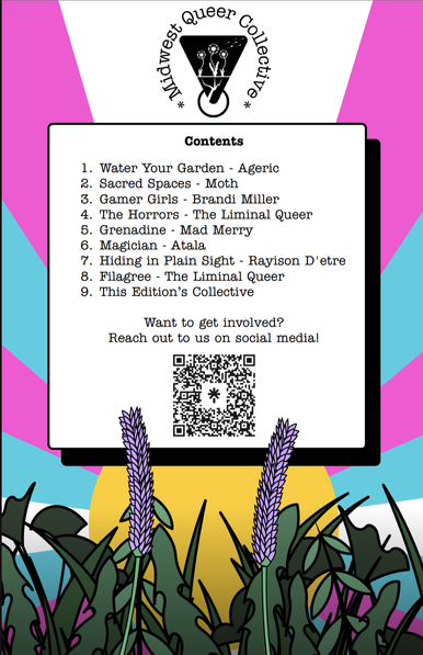 Table of contents for the zine.
1. Water your Garden - Ageric
2. Sacred Spaces - Moth
3. Gamer Girls - Brandi Miller
4. The Horrors - The Liminal Queer
5. Grenadine - Mad Mary
6. Magician - Atala
7. Hiding in Plain Sight - Rayison D'etre
8. Filagree - The Liminal Queer

QR code at the end to the linktree

#QueerZine #Zine #QueerArt #TransArt #GayArt