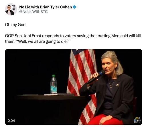 A tweet from No Lie with Brian Tyler Cohen (@NoLieWithBTC
) reads: "Oh my God. GOP Sen. Joni Ernst responds to voters saying that cutting Medicaid will kill them: 'Well, we all are going to die.'" Below the tweet, an image shows a person in a black blazer and red pants speaking into a microphone at a table with a U.S. flag in the background, a water bottle, and some papers. A timestamp on the image reads "0:04."