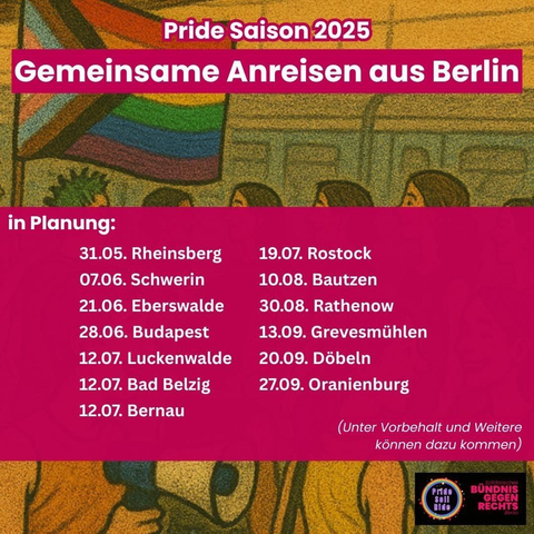Pride Saison 2025 
Gemeinsame Anreisen aus Berlin

 in Planung: 
31.05. Rheinsberg 
07.06. Schwerin  
21.06. Eberswalde  
28.06. Budapest  
12.07. Luckenwalde
12.07. Bad Belzig  
12.07. Bernau 
19.07. Rostock
10.08. Bautzen
30.08. Rathenow 
13.09. Grevesmühlen
20.09. Döbeln
27.09. Oranienburg (Unter Vorbehalt und Weitere können dazu kommen)