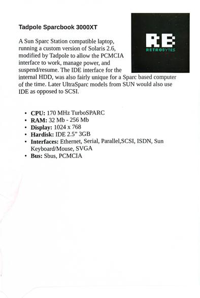 Tadpole Sparcbook 3000XT

RETROBYTES

A Sun Sparc Station compatible laptop, running a custom version of Solaris 2.6, modified by Tadpole to allow the PCMCIA interface to work, manage power, and suspend/resume. The IDE interface for the internal HDD, was also fairly unique for a Sparc based computer of the time. Later UltraSparc models from SUN would also use IDE as opposed to SCSI.

· CPU: 170 MHz TurboSPARC
·RAM:32 Mb-256 Mb
· Display: 1024 x 768
·Hardisk: IDE 2.5” 3GB
·Interfaces: Ethernet, Serial, Parallel, SCSI, ISDN, SunKeyboard/Mouse, SVGA
· Bus: Sbus, PCMCIA