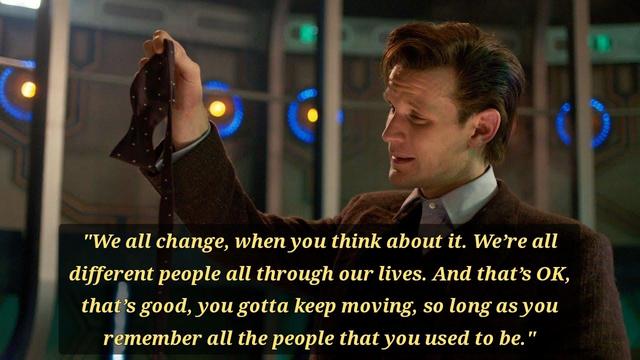 Scene from the regeneration of Matt Smith's Doctor, as he has taken off his bow tie and is holding it loose in front of him, looking at it with visible emotion, at the bottom of the picture there is the quote:

"We all change, when you think about it, we're all different people; all through our lives, and that's okay, that's good, you've gotta keep moving, so long as you remember all the people that you used to be."