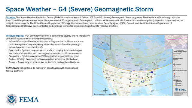 Situation: The Space Weather Prediction Center (SWPC) issued an Alert at 4:00 a.m. ET, for a G4 (Severe) Geomagnetic Storm or greater. The Alert is in effect through Monday,
June 2, and the primary area of impact lies poleward of 50 degrees North Geomagnetic Latitude. While some critical infrastructure may be negatively impacted, key operators can
mitigate these impacts. The United States Department of Energy, Cybersecurity and Infrastructure Security Agency (CISA) Central, and the United States Department of
Transportation (DOT) have been contacted and continue to monitor with nothing significant to report at this time