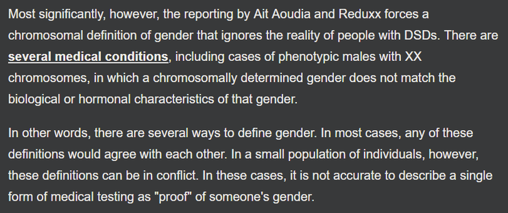 Screenshot from Snopes article:

“Most significantly, however, the reporting by Ait Aoudia and Reduxx forces a chromosomal definition of gender that ignores the reality of people with DSDs. There are several medical conditions, including cases of phenotypic males with XX chromosomes, in which a chromosomally determined gender does not match the biological or hormonal characteristics of that gender.

In other words, there are several ways to define gender. In most cases, any of these definitions would agree with each other. In a small population of individuals, however, these definitions can be in conflict. In these cases, it is not accurate to describe a single form of medical testing as 'proof' of someone's gender.”