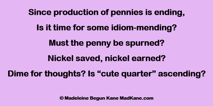 Since production of pennies is ending,
Is it time for some idiom-mending?
Must the penny be spurned?
Nickel saved, nickel earned?
Dime for thoughts? Is “cute quarter” ascending?

© Madeleine Begun Kane MadKane.com