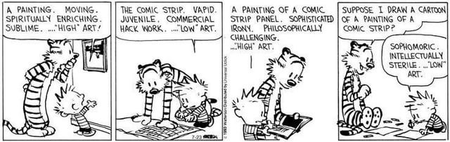 calvin and hobbes four strip panel. calvin and hobbes are observing various forms of art. calvin pronounces, while hobbes ponders:

calvin: A PAINTING. MOVING. SPIRITUALLY ENRICHING. SUBLIME....."HIGH" ART!

calvin: THE COMIC STRIP. VAPID. JUVENILE, COMMERCIAL HACK WORK....."LOW" ART.

calvin: A PAINTING OF A COMIC STRIP PANEL. SOPHISTICATED IRONY. PHILOSOPHICALLY CHALLENGING. ....HIGH ART.

hobbes: SUPPOSE I DRAW A CARTOON OF A PAINTING OF A COMIC STRIP?

calvin: SOPHOMORIC. INTELLECTUALLY STERILE.... "LOW" ART.