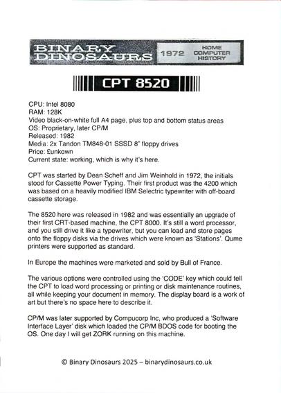 BINARY DINOSAURS 1972 HOME COMPUTER HISTORY

CPT 8520

CPU: Intel 8080
RAM: 128K
Video: black-on-white full A4 page, plus top and bottom status areas
OS: Proprietary, later CP/M
Released: 1982
Media: 2x Tandon TM848-01 SSSD 8" floppy drives
Price: £unkown
Current state: working, which is why it's here.

CPT was started by Dean Scheff and Jim Weinhold in 1972. The initials stood for Cassette Power Typing. Their first product was the 4200 which was based on a heavily modified IBM Selectric typewriter with off-board cassette storage.

The 8520 here was released in 1982 and was essentially an upgrade of their first CRT-based machine, the CPT 8000. It's still a word processor,and you still drive it like a typewriter, but you can load and store pages onto the floppy disks via the drives which were known as 'Stations'. Qume printers were supported as standard.

In Europe the machines were marketed and sold by Bull of France.

The various options were controlled using the 'CODE' key which could tellthe CPT to load word processing or printing or disk maintenance routines, all while keeping your document in memory. The display board is a work of art but there's no space here to describe it.

CP/M was later supported by Compucorp Inc, who produced a 'Software Interface Layer' disk which loaded the CP/M BDOS code for booting the OS. One day I will get ZORK running on this machine.

© Binary Dinosaurs 2025 - binarydinosaurs.co.uk