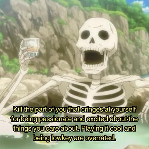 Anime screenshot of a skeleton in one of those outdoor hottub things holding a glass.

Subtitles: Kill the part of you that cringes at yourself for being passionate and excited about the things you care about. Playing it cool and being lowkey is overrated.