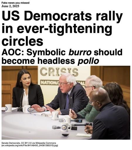 Fake News you missed on June 2 2025:
Headline - US Democrats rally in ever-tightening circles
Sub-headline - AOC: Symbolic burro should become headless pollo
Image - A cropped photo of Alexandria Ocasio-Cortez and Senator Bernie Sanders in December 2018, with the word "crisis" behind them. The full poster read "Solving Our Climate Crisis". (Senate Democrats via Wikipedia Commons)