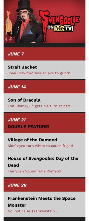 Svengoolie’s June 2025 movie schedule:
JUNE 7
Strait Jacket
JUNE 14
Son of Dracula
JUNE 21
DOUBLE FEATURE!
Village of the Damned
House of Svengoolie: Day of the Dead
JUNE 28
Frankenstein Meets the Space Monster