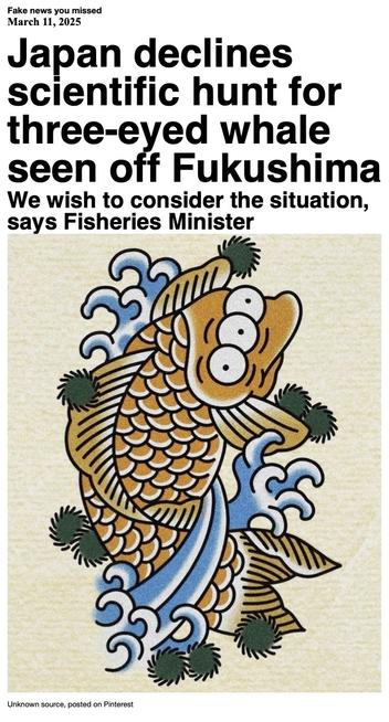 Fake News you missed on March 11 2025:
Headline - Japan declines scientific hunt for three-eyed whale seen off Fukushima
Sub-headline - We wish to consider the situation, says Fisheries Minister
Image - Blinky the three-eyed fish from "The Simpsons" re-imagined as a Japanese-style tattoo. Artist and source unknown; image uploaded to Pinterest.