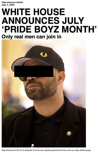 Fake News you missed on July 1 2025:
Headline - White House announces July 'Pride Boyz Month'
Sub-headline - Only real men can join in
Image - Enrique Tarro, former chairman of the neo-fascist Proud Boys, outside the 2025 Conservative Political Action Conference. Edited by the addition of a black banner to mask his eyes. (Gage Skidmore via Wikipedia Commons)