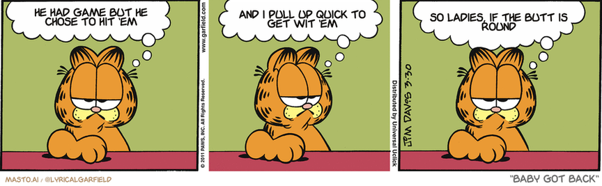 Original Garfield comic from March 30, 2011
Text replaced with lyrics from: Baby Got Back

Transcript:
• He Had Game But He Chose To Hit 'Em
• And I Pull Up Quick To Get Wit 'Em
• So Ladies, If The Butt Is Round


--------------
Original Text:
• Garfield:  I won't say Jon is a bad housekeeper...  and I won't say this house is dirty...  but I have to wipe my feet before I go OUTSIDE.

The image is a collection of three comic strip panels, each depicting a different scenario. The panel on the left shows a garfield character with a sad expression on his face, sitting on a desk and contemplating. The middle panel depicts the same garfield character with a more cheerful demeanor, sitting on a chair and looking at the camera. The panel on the right shows the garfield character sitting on the floor, looking off to the side. The panels are arranged side by side, providing a visual progression of the story or situation.