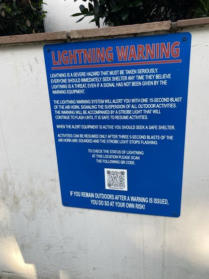 LIGHTNING WARNING LIGHTNING IS A SEVERE HAZARD THAT MUST BE TAKEN SERIOUSLY. EVERYONE SHOULD IMMEDIATELY SEEK SHELTER ANY TIME THEY BELIEVE LIGHTNING IS A THREAT, EVEN IF A SIGNAL HAS NOT BEEN GIVEN BY THE WARNING EQUIPMENT. THE LIGHTNING WARNING SYSTEM WILL ALERT YOU WITH ONE 15-SECOND BLAST OF. THE AIR HORN, SIGNALING THE SUSPENSION OF ALL OUTDOOR ACTIVITIES. THE WARNING WILL BE ACCOMPANIED BY A STROBE LIGHT THAT WILL CONTINUE TO FLASH UNTIL IT IS SAFE TO RESUME ACTIVITIES. WHEN THE ALERT EQUIPMENT IS ACTIVE YOU SHOULD SEEK A SAFE SHELTER. ACTIVITIES CAN BE RESUMED ONLY AFTER THREE 5-SECOND BLASTS OF THE AIR HORN ARE SOUNDED AND THE STROBE LIGHT STOPS FLASHING. TO CHECK THE STATUS OF LIGHTNING AT THIS LOCATION PLEASE SCAN THE FOLLOWING QR CODE. IF YOU REMAIN OUTDOORS AFTER A WARNING IS ISSUED, YOU DO SO AT YOUR OWN RISK!