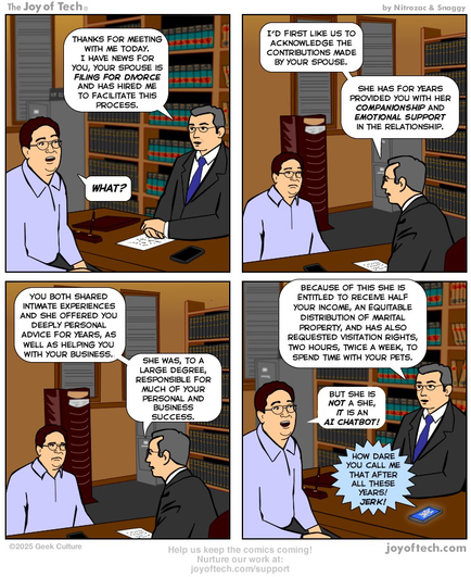 A man is visiting a lawyer’s office… Panel One: Lawyer: Thanks for meeting with me today. I have news for you, your spouse is filing for divorce and has hired me to facilitate this process. Man: WHAT? Panel Two: Lawyer: I’d first like us to acknowledge the contributions made by your spouse. She has for years provided you with her companionship and  emotional support in the relationship. Panel Three: Lawyer: You both shared intimate experiences and she offered you deeply personal advice for years, as well as helping you with your business. She was, to a large degree, responsible for much of your personal and business success. Panel Four: Lawyer: Because of this she is entitled to receive half your income, an equitable distribution of marital property, and has also requested visitation rights, two hours, twice a week, to spend time with your pets. Man: But she is not a she, it is an AI chatbot! A phone on the lawyer’s desk lights up, revealing the interface of an AI chatbot. It says “How dare you call me that after all these years! Jerk!