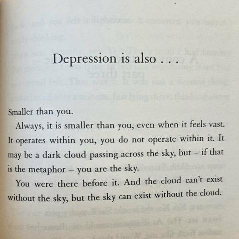 Depression is also ...
Smaller than you. 
Always, it is smaller than you, even when it feels vast. It operates within you, you do not operate within it. It may be a dark cloud passing across the sky, but - if that is the metaphor - you are the sky. You were there before it. And the cloud can't exist without the Sky, but the sky can exist without the cloud.