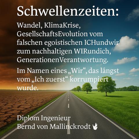 Das Bild zeigt eine symbolisch geteilte Landschaft, durchzogen von einer langen Straße, die geradeaus in die Ferne führt. Die linke Seite ist geprägt von dürrer, aufgerissener Erde unter einem bedrohlich roten Himmel – Sinnbild für Klimakrise, Stillstand und egozentrischen Rückzug. Die rechte Seite erstrahlt im Licht, mit grünen Wiesen, Bäumen und einem offenen Himmel – ein visuelles Symbol für Wandel, Hoffnung und regeneratives Handeln. Überlagert ist das Bild mit einem Zitat von Diplom Ingenieur Bernd von Mallinckrodt zur gesellschaftlichen Schwellenzeit und der Notwendigkeit, vom egoistischen „Ich zuerst“ zu einem nachhaltigen „Wir und Ich“ zu gelangen.

⸻

📷 Image Description – English

The image presents a metaphorically split landscape, traversed by a long road stretching straight into the horizon. On the left side, cracked, barren earth beneath a dark red sky evokes climate crisis, stagnation, and selfish retreat. The right side glows with sunlight, green meadows, and trees – a visual symbol of transformation, hope, and regenerative action. Overlaid is a quote by Diplom-Ingenieur Bernd von Mallinckrodt, emphasizing a societal threshold moment and the urgent need to evolve from ego-driven “me first” thinking to a sustainable “we and me” consciousness.🖖