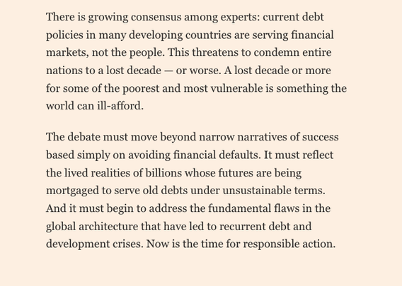 Screenshot of the conclusion to the article, reads
‘There is growing consensus among experts: current debt policies in many developing countries are serving financial markets, not the people. This threatens to condemn entire nations to a lost decade - or worse. A lost decade or more for some of the poorest and most vulnerable is something the world can ill-afford.
The debate must move beyond narrow narratives of success based simply on avoiding financial defaults. It must reflect the lived realities of billions whose futures are being mortgaged to serve old debts under unsustainable terms.
And it must begin to address the fundamental flaws in the global architecture that have led to recurrent debt and development crises. Now is the time for responsible action.’