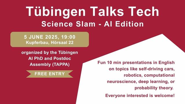 Das Bild zeigt einen Flyer für die Science Slam Veranstaltung „Tübingen Talks Tech“. Unter der Überschrift steht: „Science Slam – AI Edition. 5 June 20205, 19:00. Kupferbau, Hörsaal 22. Free Entry. Organized by the Tübingen AI PhD and Postdoc Assembly (TAPPA). Fun 10 min presentations in English on topics like self-driving cars, robotics, deep learning, computational neuroscience, or probability theory. Everyone interested is welcome!“