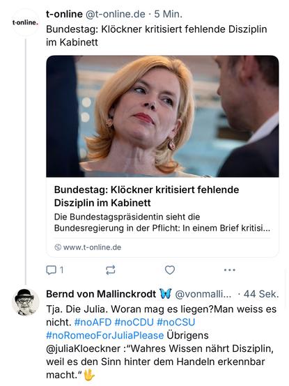 t-online @t-online.de • 5 Min.
Bundestag: Klöckner kritisiert fehlende Disziplin im Kabinett
Bundestag: Klöckner kritisiert fehlende
Disziplin im Kabinett
Die Bundestagspräsidentin sieht die Bundesregierung in der Pflicht: In einem Brief kritisi...
@ www.t-online.de
Bernd von Mallinckrodt & @vonmalli... • 44 Sek.
Tja. Die Julia. Woran mag es liegen? Man weiss es nicht. #noAFD #noCDU #noCSU #noRomeoForJuliaPlease Übrigens @juliaKloeckner :"Wahres Wissen nährt Disziplin, weil es den Sinn hinter dem Handeln erkennbar macht."🖖