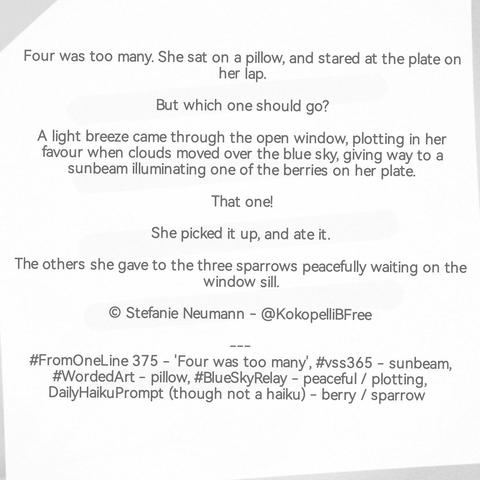 Four was too many. She sat on a pillow, and stared at the plate on her lap.

But which one should go?

A light breeze came through the open window, plotting in her favour when clouds moved over the blue sky, giving way to a sunbeam illuminating one of the berries on her plate.

That one!

She picked it up, and ate it.

The others she gave to the three sparrows peacefully waiting on the window sill.

© Stefanie Neumann - @KokopelliBFree

---
#FromOneLine 375 - 'Four was too many
#vss365 - #sunbeam 
#WordedArt - #pillow
#BlueSkyRelay - #peaceful / #plotting
DailyHaikuPrompt (though not a haiku) - berry / sparrow
