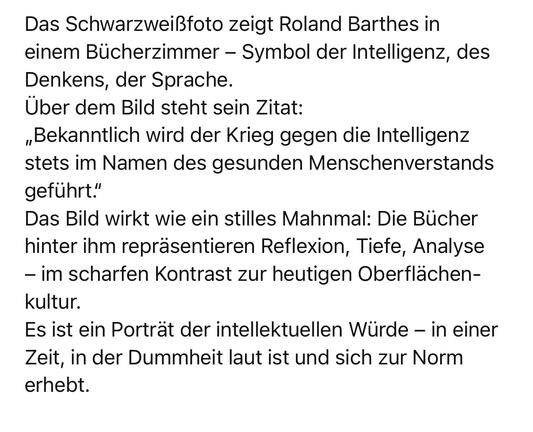 Das Schwarzweißfoto zeigt Roland Barthes in einem Bücherzimmer - Symbol der Intelligenz, des Denkens, der Sprache.
Über dem Bild steht sein Zitat:
„Bekanntlich wird der Krieg gegen die Intelligenz stets im Namen des gesunden Menschenverstands
geführt."
Das Bild wirkt wie ein stilles Mahnmal: Die Bücher hinter ihm repräsentieren Reflexion, Tiefe, Analyse
- im scharfen Kontrast zur heutigen Oberflächen-kultur.
Es ist ein Portrat der intellektuellen Würde - in einer Zeit, in der Dummheit laut ist und sich zur Norm erhebt.🖖