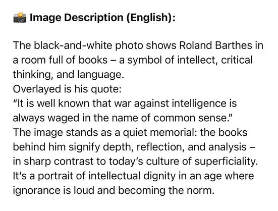 Image Description (English):
The black-and-white photo shows Roland Barthes in a room full of books - a symbol of intellect, critical thinking, and language.
Overlayed is his quote:
"It is well known that war against intelligence is always waged in the name of common sense."
The image stands as a quiet memorial: the books behind him signify depth, reflection, and analysis - in sharp contrast to today's culture of superficiality.
It's a portrait of intellectual dignity in an age where ignorance is loud and becoming the norm.🖖