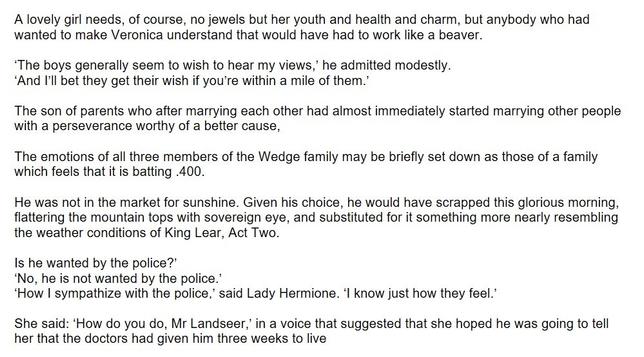 a passage of text, as follows

A lovely girl needs, of course, no jewels but her youth and health and charm, but anybody who had wanted to make Veronica understand that would have had to work like a beaver.

‘The boys generally seem to wish to hear my views,’ he admitted modestly.
‘And I’ll bet they get their wish if you’re within a mile of them.’

The son of parents who after marrying each other had almost immediately started marrying other people with a perseverance worthy of a better cause,

The emotions of all three members of the Wedge family may be briefly set down as those of a family which feels that it is batting .400.

He was not in the market for sunshine. Given his choice, he would have scrapped this glorious morning, flattering the mountain tops with sovereign eye, and substituted for it something more nearly resembling the weather conditions of King Lear, Act Two.

Is he wanted by the police?’
‘No, he is not wanted by the police.’
‘How I sympathize with the police,’ said Lady Hermione. ‘I know just how they feel.’

She said: ‘How do you do, Mr Landseer,’ in a voice that suggested that she hoped he was going to tell her that the doctors had given him three weeks to live