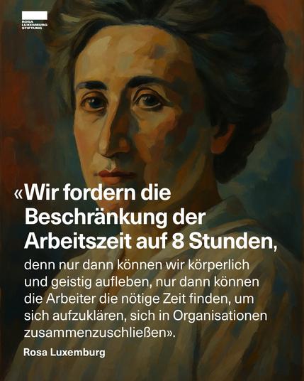 Sharepic der Rosa Luxemburg-Stiftung mit einem Gemälde von Rosa Luxemburg und dem Zitat: »Erheben auch wir unsere Stimme, und fordern wir die Beschränkung der Arbeitszeit auf 8 Stunden, denn nur dann können wir körperlich und geistig aufleben, nur dann können die Arbeiter die nötige Zeit finden, um sich aufzuklären, sich in Organisationen zusammenzuschließen.« — Rosa Luxemburg