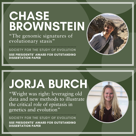 Headshot of Chase Brownstein. Text: Chase Brownstein, "The genomic signatures of evolutionary stasis", Society for the Study of Evolution SSE Presidents' Award for Outstanding Dissertation Paper.

Headshot of Jorja Burch. Text: Jorja Burch, "Wright was right: leveraging old data and new methods to illustrate the critical role of epistasis in genetics and evolution,"
Society for the Study of Evolution SSE Presidents' Award for Outstanding Dissertation Paper.