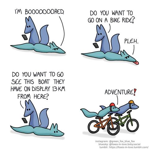 A comic of two foxes, one of whom is blue, the other is green. In this one, Blue is looking at something on his phone as Green lays on the floor, looking annoyed. Green: I'm booooooored.  While Blue is still on his phone, Green sticks his tongue out in response to Blue's suggestion. Blue: Do you want to go on a bike ride? Green: Pleh.  As Blue continues browsin his phone, Green blinks at his next suggestion, now alert and interested. Blue: Do you want to see this boat they have on display 13 km from here?  A moment later, both foxes are riding their bicycles onward with great speed and excitement. Green: Adventure!