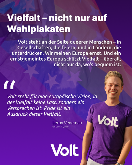 Das Bild zeigt im Hintergrund eine wehende Regenbogenfahne mit den Europasternen und links unten einen lachenden jungen Mann im Volt T-Shirt.
Über und neben ihm steht:
Vielfalt - nicht nur auf Wahlplakaten
Volt steht an der Seite queerer Menschen - in Gesellschaften die feiern, und in Ländern, die Unterdrücken. Wir meinen Europa ernst. Und ein ernstgemeintes Europa schützt Vielfalt - überall, nicht nur da, wo's bequem ist.
"Volt steht für eine europäische Vision, in der Vielfalt keine Last, sondern ein Versprechen ist. Pride ist Ausdruck dieser Vielfalt"
Leroy Veneman (DE CoLead Queer)
Volt