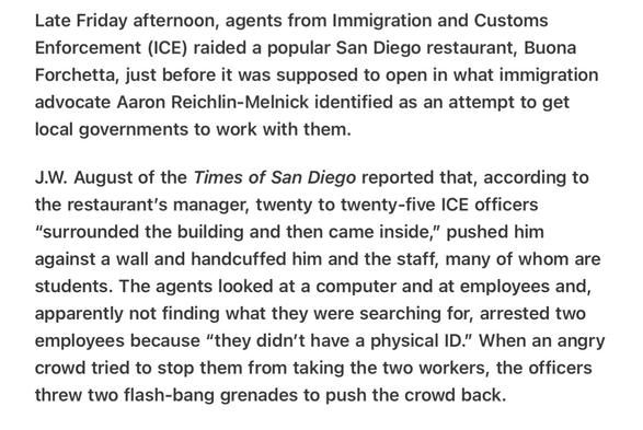 Heather Cox Richardson 6/1/2025 
Fascist Intimidation in San Diego Flash Bang Used 

Late Friday afternoon, agents from Immigration and Customs Enforcement (ICE) raided a popular San Diego restaurant, Buona Forchetta, just before it was supposed to open in what immigration advocate Aaron Reichlin-Melnick identified as an attempt to get local governments to work with them.

J.W. August of the Times of San Diego reported that, according to the restaurant’s manager, twenty to twenty-five ICE officers “surrounded the building and then came inside,” pushed him against a wall and handcuffed him and the staff, many of whom are students. The agents looked at a computer and at employees and, apparently not finding what they were searching for, arrested two employees because “they didn’'t have a physical ID.” When an angry crowd tried to stop them from taking the two workers, the officers threw two flash-bang grenades to push the crowd back.