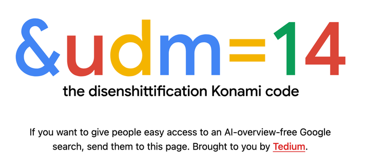 &udm=14 — the disenshittification Konami code. If you want to give people easy access to an AI-overview-free Google search, send them to this page. Brought to you by Tedium.