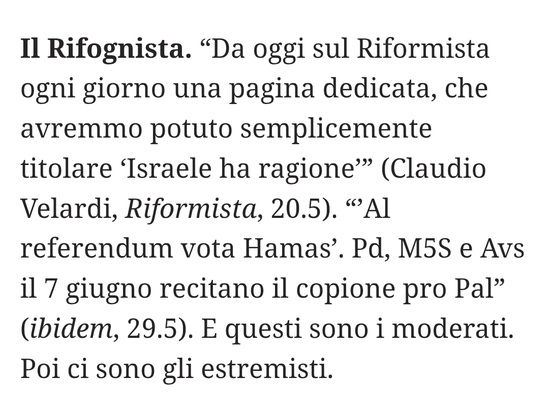 "Da oggi sul Riformista ogni giorno una pagina dedicata, che avremmo potuto semplicemente titolare 'Israele ha ragione'" (Claudio Velardi, Riformista, 20.5).
""Al referendum vota Hamas'. Partito Democratico, Movimento 5 Stelle e Alleanza Verdi Sinistra il 7 giugno recitano il copione pro Pal" (ibidem, 29.5).
E questi sono i moderati. Poi ci sono gli estremisti.