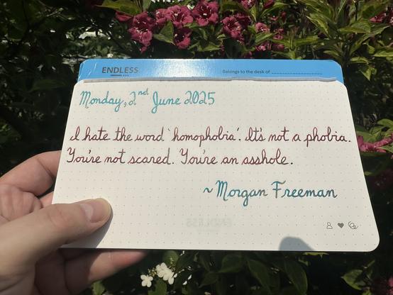 A pen quote of Morgan Freeman that reads, “I hate the word homophobia. It' not a phobia.You're not scared. You're an asshole.”

Written using Jacques Herbin Turquoise de Perse, Dominant Industry Ginger Chicken & Jacques Herbin Emerauld de Chivor.