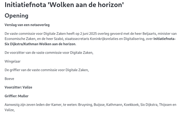 Opening

Verslag van een notaoverleg

De vaste commissie voor Digitale Zaken heeft op 2 juni 2025 overleg gevoerd met de heer Beljaarts, minister van Economische Zaken, en de heer Szabó, staatssecretaris Koninkrijksrelaties en Digitalisering, over Initiatiefnota-Six Dijkstra/Kathman Wolken aan de horizon.

De voorzitter van de vaste commissie voor Digitale Zaken,

Wingelaar

De griffier van de vaste commissie voor Digitale Zaken,

Boeve

Voorzitter: Valize

Griffier: Muller

Aanwezig zijn zeven leden der Kame