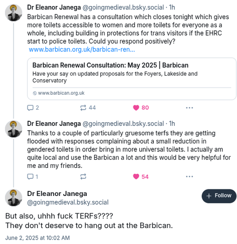 Dr Eleanor Janege @goingmedieval.bsky.social:

Barbican Renewal has a consultation which closes tonight which gives more toilets accessible to women and more toilets for everyone as a whole, including building in protection for trans visitors if the EHRC start to police toilets. Could you respond positively? Thanks to a couple of particularly gruesome TERFs, they are getting flooded with responses complaining about a small reduction in gendered toilets in order to bring in more universal toilets. I actually am quite local
and use the Barbiban a lot, and this would be very helpful for me and my friend. But also, uhh fuck TERFs? They don't deserve to hang out at the Barbican.