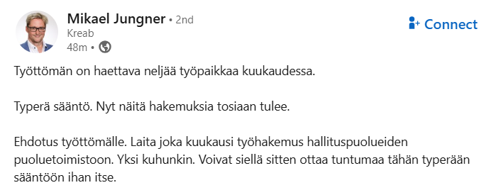 Kuvakaappaus LinkedInistä, Mikael Jungnerin postauksesta. Jungner kirjoittaa:

"Työttömän on haettava neljää työpaikkaa kuukaudessa.

Typerä sääntö. Nyt näitä hakemuksia tosiaan tulee.

Ehdotus työttömälle. Laita joka kuukausi työhakemus hallituspuolueiden puoluetoimistoon. Yksi kuhunkin. Voivat siellä sitten ottaa tuntumaa tähän typerään sääntöön ihan itse."