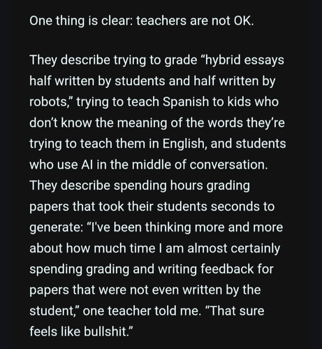 One thing is clear: teachers are not OK. 

They describe trying to grade “hybrid essays half written by students and half written by robots,” trying to teach Spanish to kids who don’t know the meaning of the words they’re trying to teach them in English, and students who use AI in the middle of conversation. They describe spending hours grading papers that took their students seconds to generate: “I've been thinking more and more about how much time I am almost certainly spending grading and writing feedback for papers that were not even written by the student,” one teacher told me. “That sure feels like bullshit.”