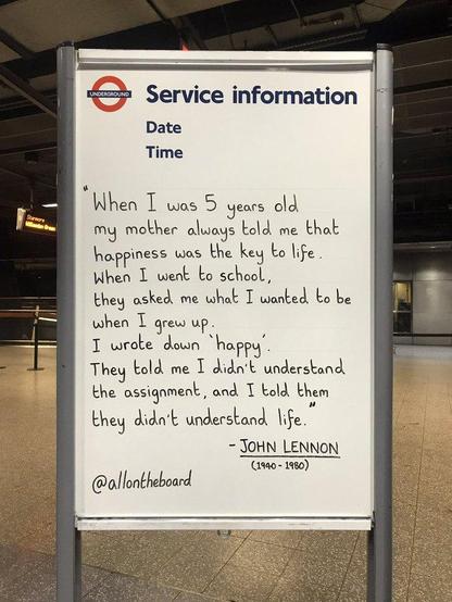 “When I was 5 years old, my mother always told me that happiness was the key to life. When I went to school, they asked me what I wanted to be when I grew up. I wrote down ‘happy’. They told me I didn’t understand the assignment, and I told them they didn’t understand life.”

― John Lennon