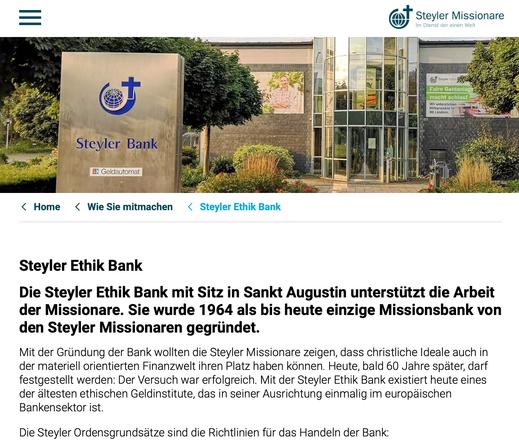 Screenshot Website Steyler Missionare
"Steyler Ethik Bank
Die Steyler Ethik Bank mit Sitz in Sankt Augustin unterstützt die Arbeit der Missionare. Sie wurde 1964 als bis heute einzige Missionsbank von den Steyler Missionaren gegründet.
Mit der Gründung der Bank wollten die Steyler Missionare zeigen, dass christliche Ideale auch in der materiell orientierten Finanzwelt ihren Platz haben können. Heute, bald 60 Jahre später, darf festgestellt werden: Der Versuch war erfolgreich. Mit der Steyler Ethik Bank existiert heute eines der ältesten ethischen Geldinstitute, das in seiner Ausrichtung einmalig im europäischen Bankensektor ist.

Die Steyler Ordensgrundsätze sind die Richtlinien für das Handeln der Bank:"