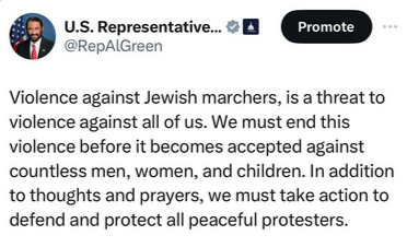 Screengrab from #RepAlGreen on Twitter (I think) via his Ig
"Violence against Jewish marchers, is a threat to violence against all of us. We must end this violence before it becomes accepted against countless men, women, and children. In addition to thoughts and prayers, we must take action to defend and protect all peaceful protesters."