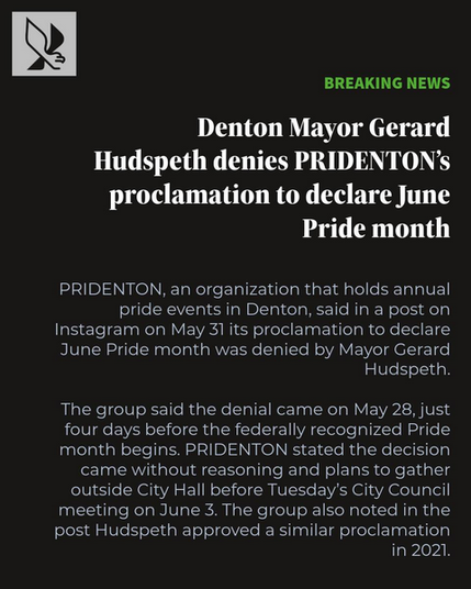 Taken from an Instagram post by North Texas Daily. There is an NT Daily logo (a stylized green and white Eagle) in the top left corner. Text is below.

32 | BREAKING NEWS
Denton Mayor Gerard Hudspeth denies PRIDENTON’s
proclamation to declare June Pride month

PRIDENTON, an organization that holds annual
pride events in Denton, said in a post on
Instagram on May 31 its proclamation to declare
June Pride month was denied by Mayor Gerard
Hudspeth

The group said the denial came on May 28, just
four days before the federally recognized Pride
month begins. PRIDENTON stated the decision
came without reasoning and plans to gather
outside City Hall before Tuesday's City Council
meeting on June 3. The group also noted in the
post Hudspeth approved a similar proclamation
in 2021.