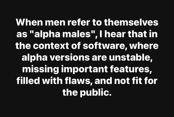 When men refer to themselves as "alpha males", I hear that in the context of software, where alpha versions are unstable, missing important features, filled with flaws, and not fit for the public.