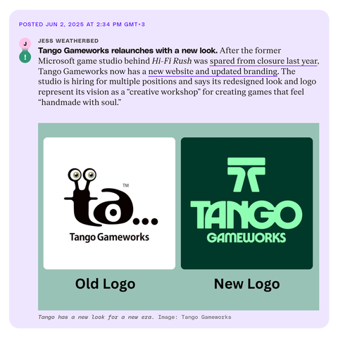 Posted Jun 2, 2025 at 2:34 PM GMT+3 
Jess Weatherbed 
Tango Gameworks relaunches with a new look. After the former Microsoft game studio behind Hi-Fi Rush was spared from closure last year, Tango Gameworks now has a new website and updated branding. The studio is hiring for multiple positions and says its redesigned look and logo represent its vision as a "creative workshop" for creating games that feel "handmade with soul." 
Tango has a new look for a new era. Image: Tango Gameworks