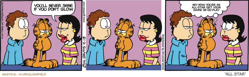 Original Garfield comic from April 13, 2011
Text replaced with lyrics from: All Star

Transcript:
• You'll Never Shine If You Don't Glow
• Hey Now You're An All-Star Get Your Game On Go Play


--------------
Original Text:
• Liz:  They say love is blind.
• Garfield:  Love is also an idiot.

This image depicts a cartoon strip featuring three panels with a man and a woman having a conversation. The panels are arranged in a row, with the man on the left, the woman in the center, and the man on the right. Each panel shows the man and woman engaging in a different action, such as kissing or talking, with their facial expressions clearly visible. The panels are arranged in a manner that creates a sense of depth and movement within the strip, capturing the interactions between the two individuals.